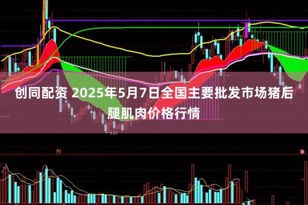 创同配资 2025年5月7日全国主要批发市场猪后腿肌肉价格行情