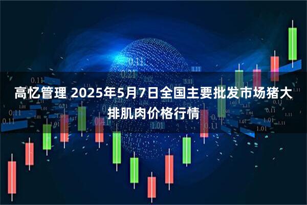 高忆管理 2025年5月7日全国主要批发市场猪大排肌肉价格行情