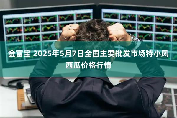 金富宝 2025年5月7日全国主要批发市场特小凤西瓜价格行情