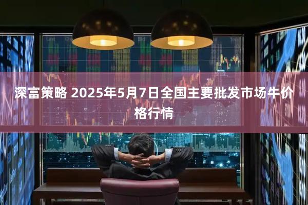 深富策略 2025年5月7日全国主要批发市场牛价格行情