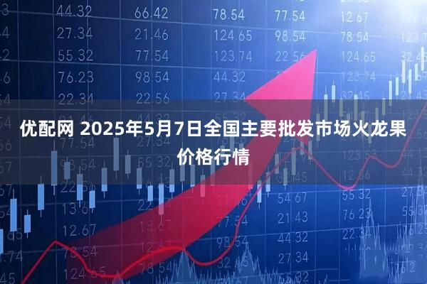 优配网 2025年5月7日全国主要批发市场火龙果价格行情