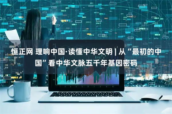 恒正网 理响中国·读懂中华文明 | 从“最初的中国”看中华文脉五千年基因密码