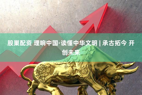 股巢配资 理响中国·读懂中华文明 | 承古拓今 开创未来