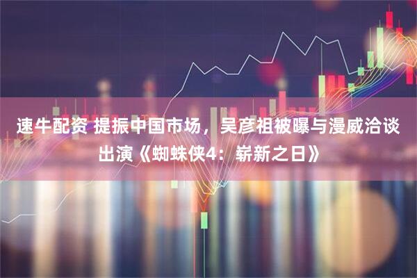 速牛配资 提振中国市场，吴彦祖被曝与漫威洽谈出演《蜘蛛侠4：崭新之日》