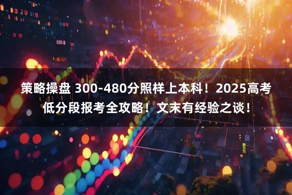 策略操盘 300-480分照样上本科！2025高考低分段报考全攻略！文末有经验之谈！