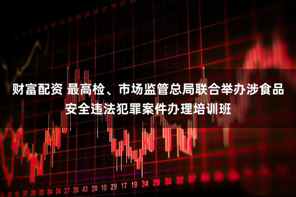 财富配资 最高检、市场监管总局联合举办涉食品安全违法犯罪案件办理培训班