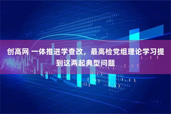 创高网 一体推进学查改，最高检党组理论学习提到这两起典型问题