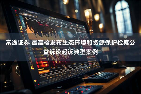 富途证券 最高检发布生态环境和资源保护检察公益诉讼起诉典型案例