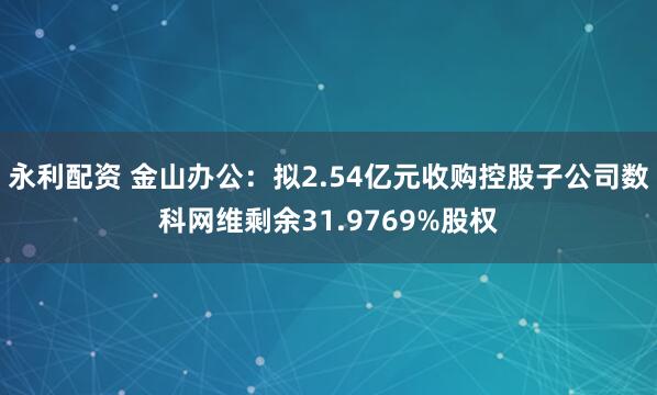永利配资 金山办公：拟2.54亿元收购控股子公司数科网维剩余31.9769%股权
