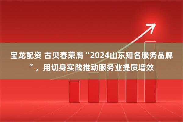 宝龙配资 古贝春荣膺“2024山东知名服务品牌”，用切身实践推动服务业提质增效