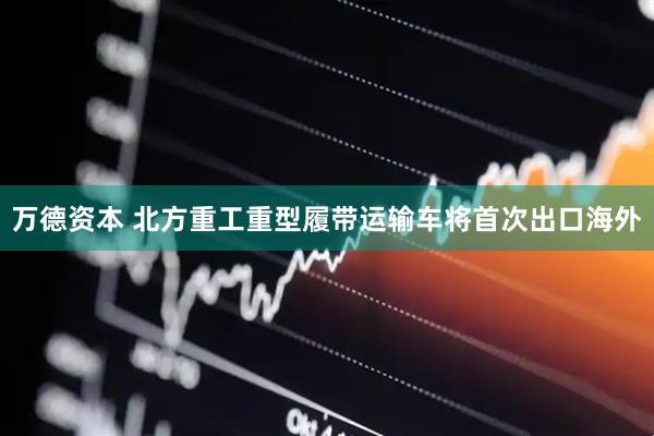 万德资本 北方重工重型履带运输车将首次出口海外