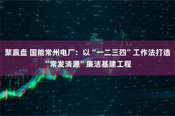 聚赢盘 国能常州电厂：以“一二三四”工作法打造“常发清源”廉洁基建工程