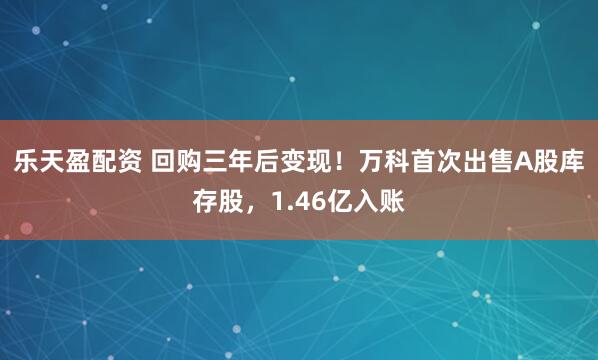 乐天盈配资 回购三年后变现！万科首次出售A股库存股，1.46亿入账