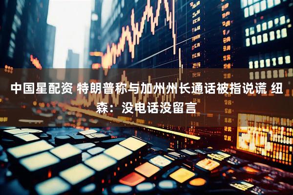 中国星配资 特朗普称与加州州长通话被指说谎 纽森：没电话没留言