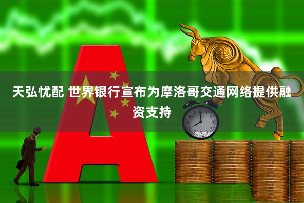 天弘忧配 世界银行宣布为摩洛哥交通网络提供融资支持