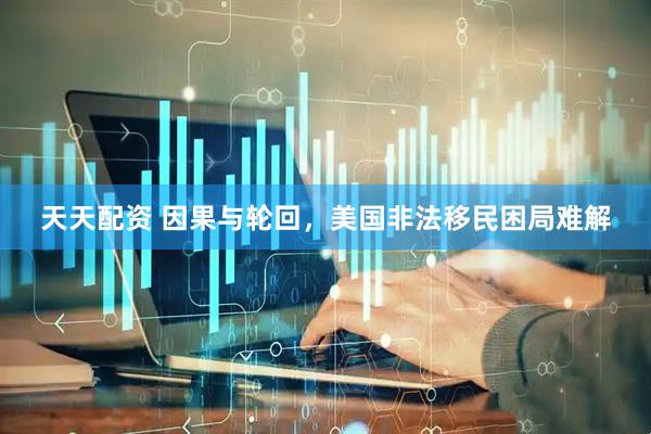 天天配资 因果与轮回，美国非法移民困局难解