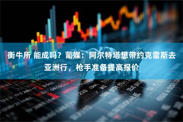 衡牛所 能成吗？葡媒：阿尔特塔想带约克雷斯去亚洲行，枪手准备提高报价