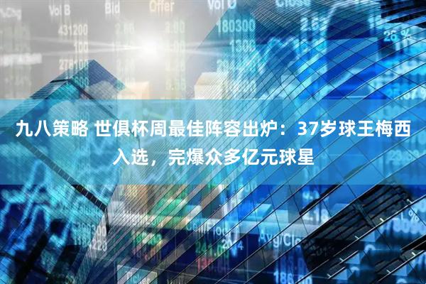 九八策略 世俱杯周最佳阵容出炉：37岁球王梅西入选，完爆众多亿元球星