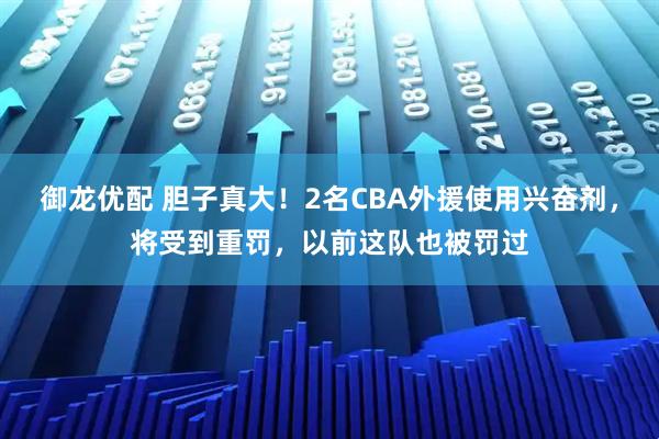御龙优配 胆子真大！2名CBA外援使用兴奋剂，将受到重罚，以前这队也被罚过