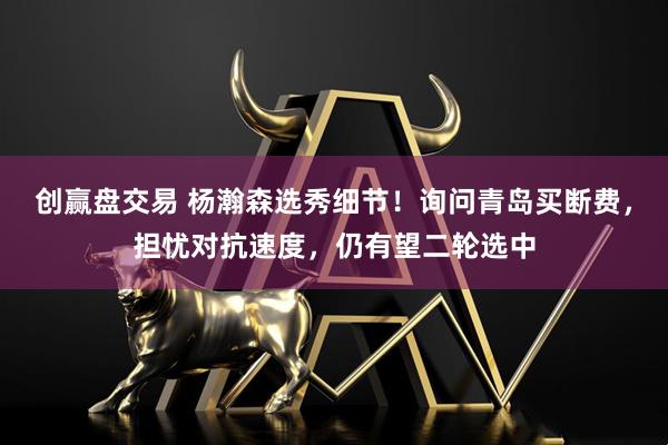 创赢盘交易 杨瀚森选秀细节！询问青岛买断费，担忧对抗速度，仍有望二轮选中