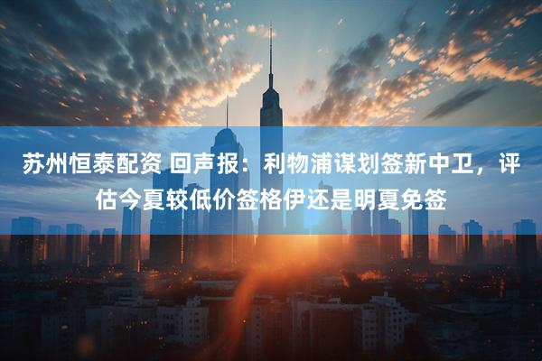 苏州恒泰配资 回声报：利物浦谋划签新中卫，评估今夏较低价签格伊还是明夏免签