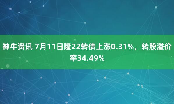 神牛资讯 7月11日隆22转债上涨0.31%，转股溢价率34.49%