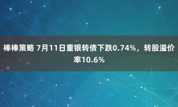 棒棒策略 7月11日重银转债下跌0.74%，转股溢价率10.6%