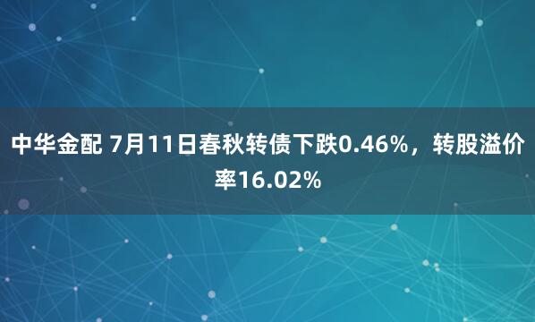中华金配 7月11日春秋转债下跌0.46%，转股溢价率16.02%