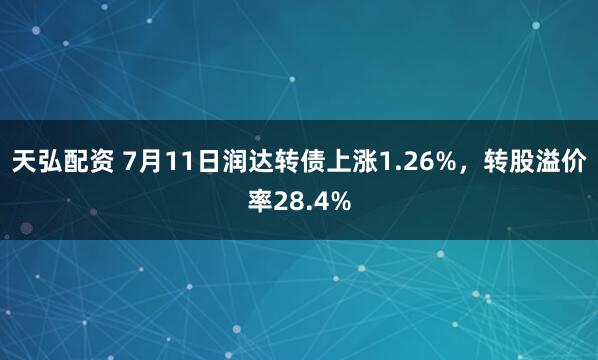 天弘配资 7月11日润达转债上涨1.26%，转股溢价率28.4%