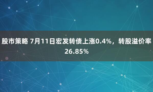股市策略 7月11日宏发转债上涨0.4%，转股溢价率26.85%