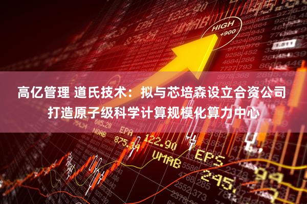 高亿管理 道氏技术：拟与芯培森设立合资公司 打造原子级科学计算规模化算力中心
