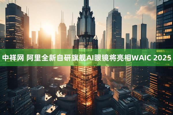 中祥网 阿里全新自研旗舰AI眼镜将亮相WAIC 2025