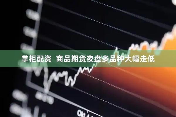 掌柜配资  商品期货夜盘多品种大幅走低