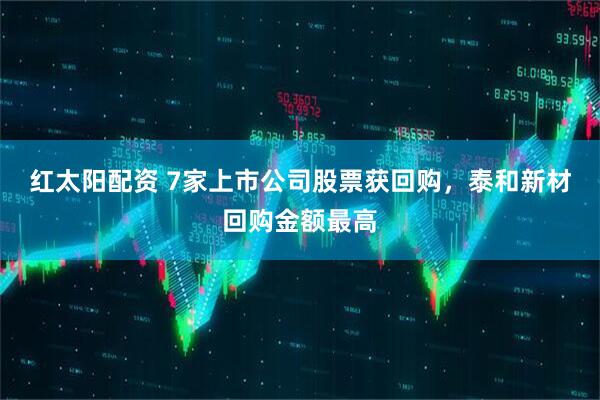 红太阳配资 7家上市公司股票获回购，泰和新材回购金额最高