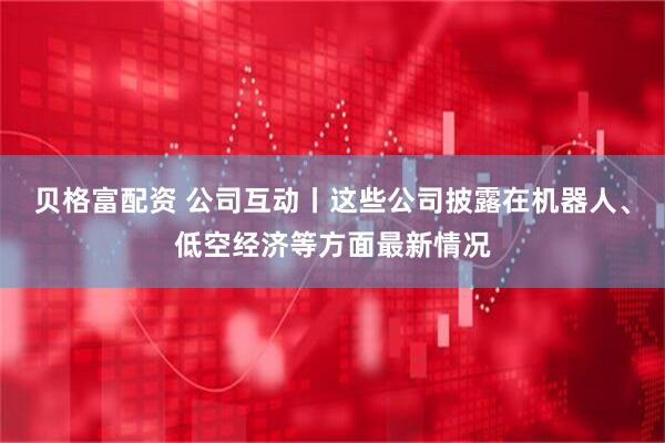 贝格富配资 公司互动丨这些公司披露在机器人、低空经济等方面最新情况