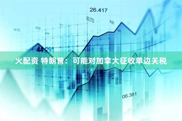 火配资 特朗普：可能对加拿大征收单边关税