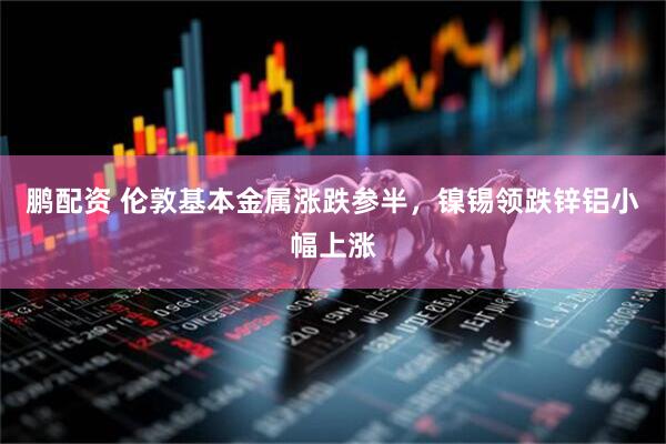 鹏配资 伦敦基本金属涨跌参半，镍锡领跌锌铝小幅上涨