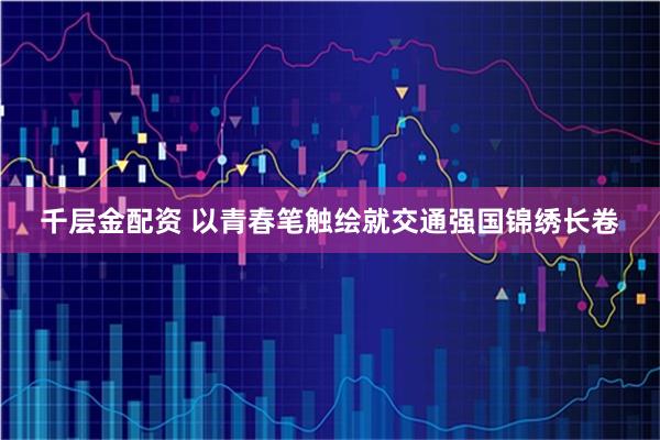 千层金配资 以青春笔触绘就交通强国锦绣长卷