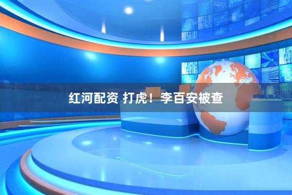 红河配资 打虎！李百安被查