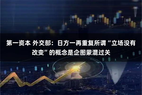 第一资本 外交部：日方一再重复所谓“立场没有改变”的概念是企图蒙混过关