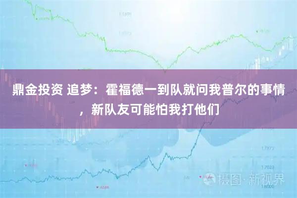 鼎金投资 追梦：霍福德一到队就问我普尔的事情，新队友可能怕我打他们