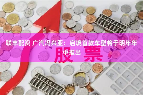 联丰配资 广汽冯兴亚：启境首款车型将于明年年中推出
