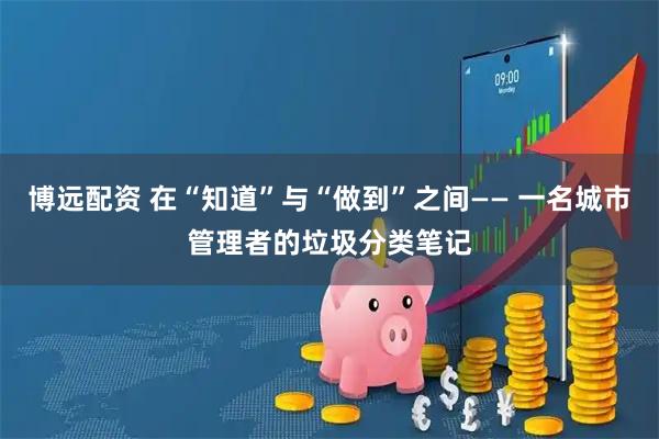 博远配资 在“知道”与“做到”之间—— 一名城市管理者的垃圾分类笔记