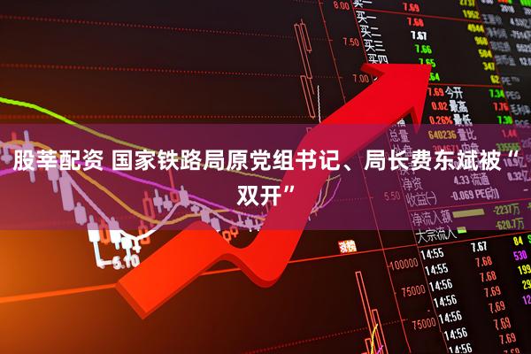 股莘配资 国家铁路局原党组书记、局长费东斌被“双开”