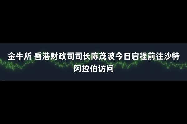 金牛所 香港财政司司长陈茂波今日启程前往沙特阿拉伯访问