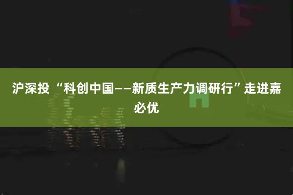 沪深投 “科创中国——新质生产力调研行”走进嘉必优