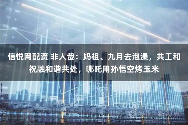 信悦网配资 非人哉：妈祖、九月去泡澡，共工和祝融和谐共处，哪吒用孙悟空烤玉米