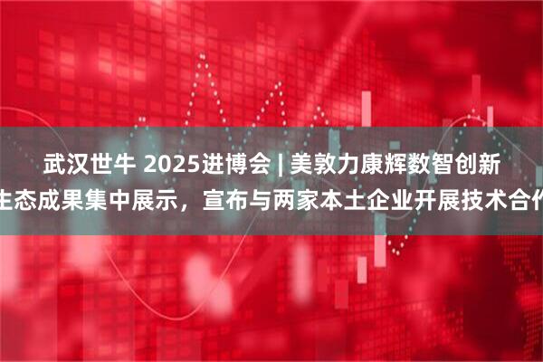 武汉世牛 2025进博会 | 美敦力康辉数智创新生态成果集中展示,宣布与两家本土企业开展技术合作