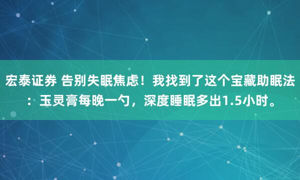 宏泰证券 告别失眠焦虑!我找到了这个宝藏助眠法:玉灵膏每晚一勺,深度睡眠多出1.5小时。