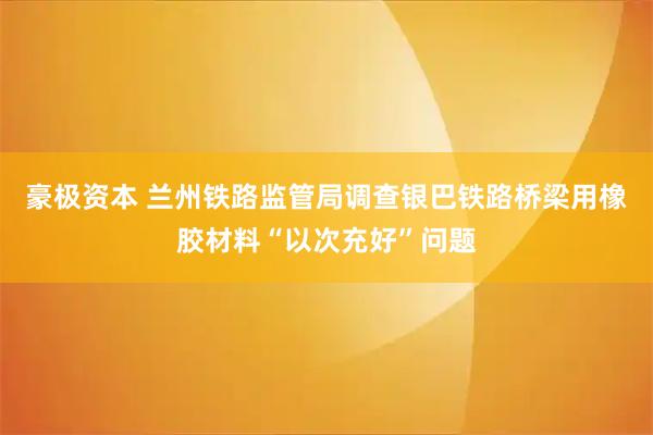 豪极资本 兰州铁路监管局调查银巴铁路桥梁用橡胶材料“以次充好”问题
